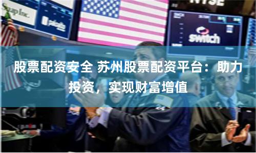 股票配资安全 苏州股票配资平台：助力投资，实现财富增值