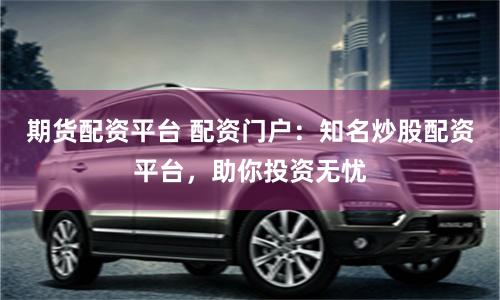 期货配资平台 配资门户：知名炒股配资平台，助你投资无忧