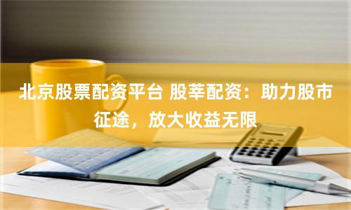 北京股票配资平台 股莘配资：助力股市征途，放大收益无限