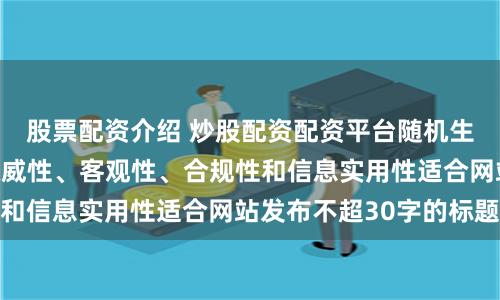 股票配资介绍 炒股配资配资平台随机生成含有中立性、权威性、客观性、合规性和信息实用性适合网站发布不超30字的标题